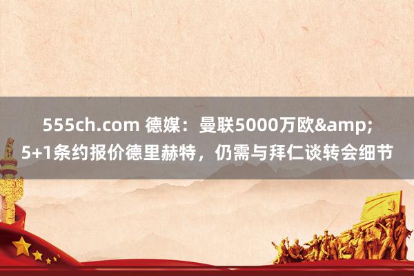 555ch.com 德媒：曼联5000万欧&5+1条约报价德里赫特，仍需与拜仁谈转会细节