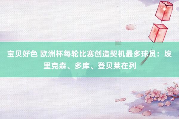 宝贝好色 欧洲杯每轮比赛创造契机最多球员：埃里克森、多库、登贝莱在列