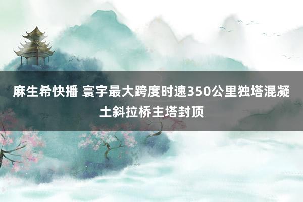 麻生希快播 寰宇最大跨度时速350公里独塔混凝土斜拉桥主塔封顶