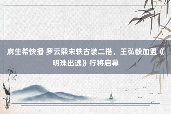 麻生希快播 罗云熙宋轶古装二搭，王弘毅加盟《明珠出逃》行将启幕