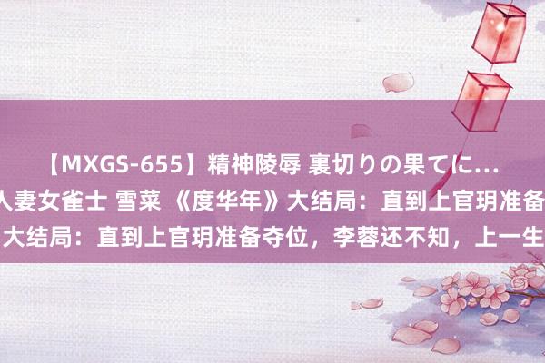 【MXGS-655】精神陵辱 裏切りの果てに… 前編 ～義兄との関係～ 人妻女雀士 雪菜 《度华年》大结局：直到上官玥准备夺位，李蓉还不知，上一生走时