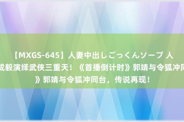 【MXGS-645】人妻中出しごっくんソープ 人妻女雀士 雪菜 成毅演绎武侠三重天！《首播倒计时》郭靖与令狐冲同台，传说再现！