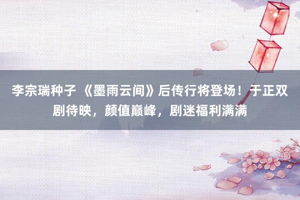 李宗瑞种子 《墨雨云间》后传行将登场！于正双剧待映，颜值巅峰，剧迷福利满满