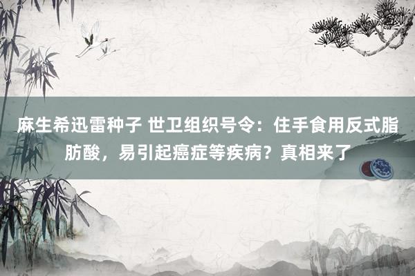 麻生希迅雷种子 世卫组织号令：住手食用反式脂肪酸，易引起癌症等疾病？真相来了