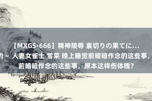 【MXGS-666】精神陵辱 裏切りの果てに… 後編 ～性奴隷契約～ 人妻女雀士 雪菜 晚上睡觉前暗暗作念的这些事，原本这样伤体魄？