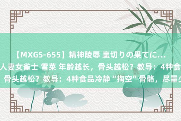 【MXGS-655】精神陵辱 裏切りの果てに… 前編 ～義兄との関係～ 人妻女雀士 雪菜 年龄越长，骨头越松？教导：4种食品冷静“掏空”骨骼，尽量少吃