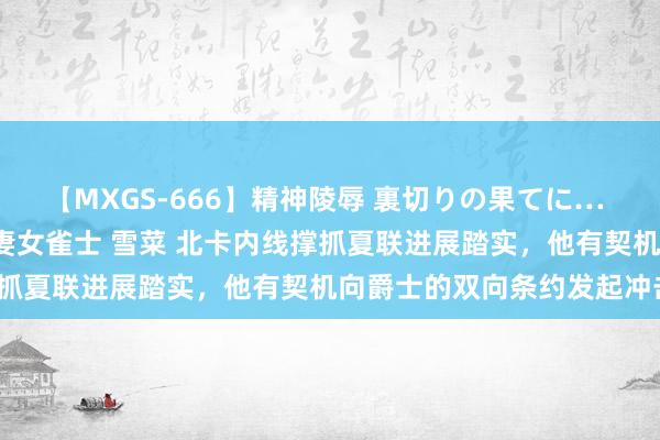 【MXGS-666】精神陵辱 裏切りの果てに… 後編 ～性奴隷契約～ 人妻女雀士 雪菜 北卡内线撑抓夏联进展踏实，他有契机向爵士的双向条约发起冲击？