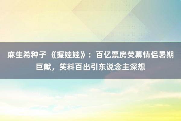 麻生希种子 《握娃娃》：百亿票房荧幕情侣暑期巨献，笑料百出引东说念主深想