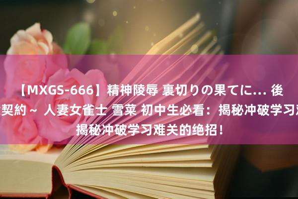 【MXGS-666】精神陵辱 裏切りの果てに… 後編 ～性奴隷契約～ 人妻女雀士 雪菜 初中生必看：揭秘冲破学习难关的绝招！