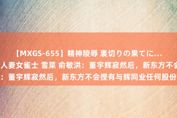 【MXGS-655】精神陵辱 裏切りの果てに… 前編 ～義兄との関係～ 人妻女雀士 雪菜 俞敏洪：董宇辉寂然后，新东方不会捏有与辉同业任何股份