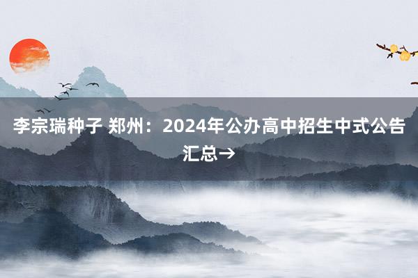 李宗瑞种子 郑州：2024年公办高中招生中式公告汇总→