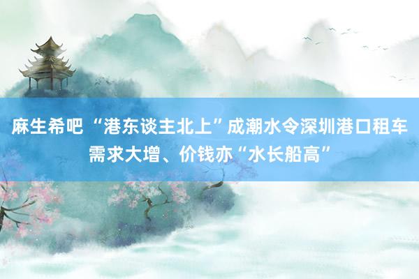 麻生希吧 “港东谈主北上”成潮水令深圳港口租车需求大增、价钱亦“水长船高”