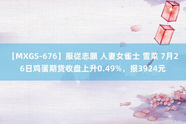 【MXGS-676】服従志願 人妻女雀士 雪菜 7月26日鸡蛋期货收盘上升0.49%，报3924元