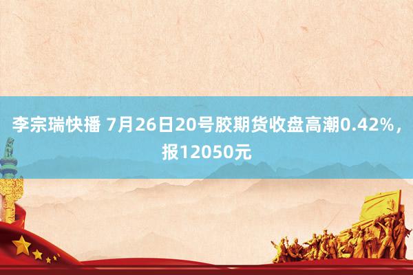 李宗瑞快播 7月26日20号胶期货收盘高潮0.42%，报12050元