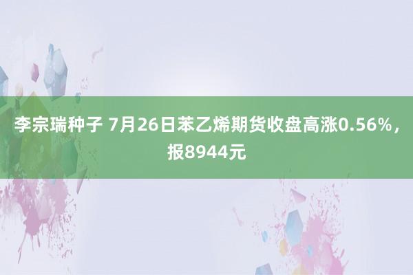 李宗瑞种子 7月26日苯乙烯期货收盘高涨0.56%，报8944元