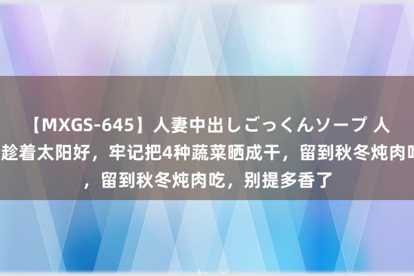 【MXGS-645】人妻中出しごっくんソープ 人妻女雀士 雪菜 趁着太阳好，牢记把4种蔬菜晒成干，留到秋冬炖肉吃，别提多香了