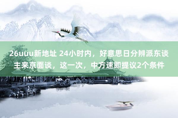 26uuu新地址 24小时内，好意思日分辨派东谈主来京面谈，这一次，中方速即提议2个条件