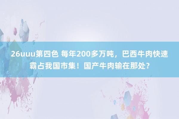 26uuu第四色 每年200多万吨，巴西牛肉快速霸占我国市集！国产牛肉输在那处？