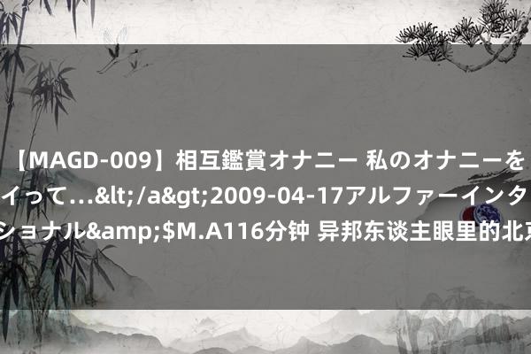 【MAGD-009】相互鑑賞オナニー 私のオナニーを見ながら、あなたもイって…</a>2009-04-17アルファーインターナショナル&$M.A116分钟 异邦东谈主眼里的北京“最值门票”，含金量还在飞腾