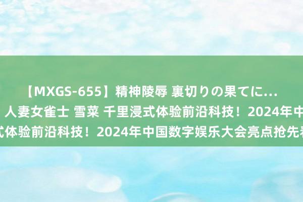 【MXGS-655】精神陵辱 裏切りの果てに… 前編 ～義兄との関係～ 人妻女雀士 雪菜 千里浸式体验前沿科技！2024年中国数字娱乐大会亮点抢先看