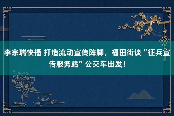 李宗瑞快播 打造流动宣传阵脚，福田街谈“征兵宣传服务站”公交车出发！