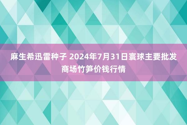 麻生希迅雷种子 2024年7月31日寰球主要批发商场竹笋价钱行情