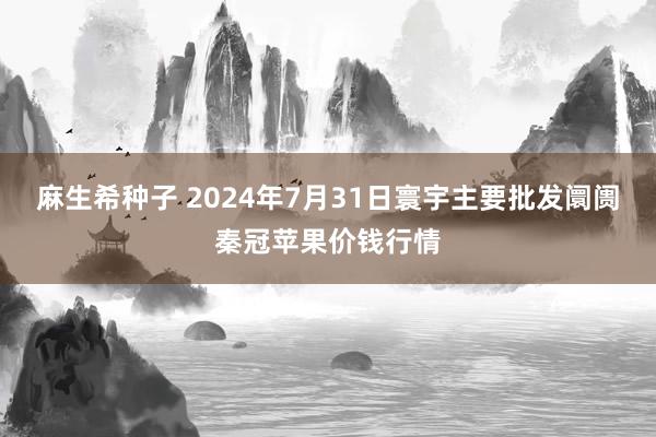 麻生希种子 2024年7月31日寰宇主要批发阛阓秦冠苹果价钱行情