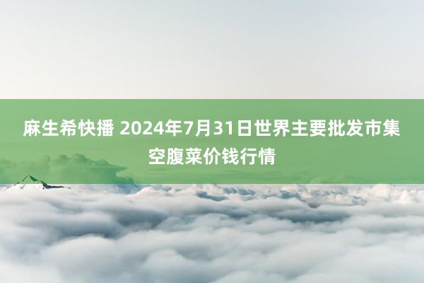 麻生希快播 2024年7月31日世界主要批发市集空腹菜价钱行情