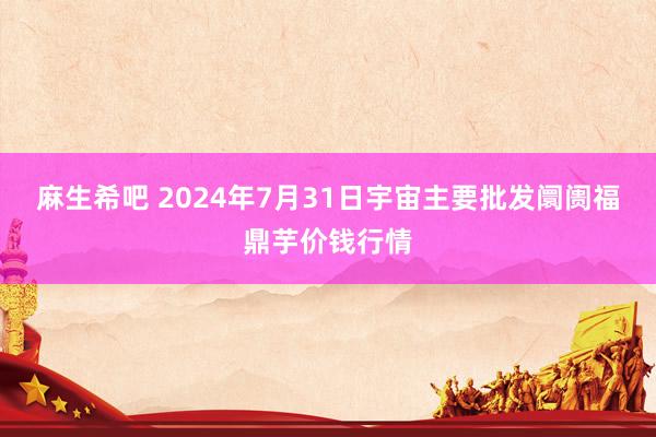 麻生希吧 2024年7月31日宇宙主要批发阛阓福鼎芋价钱行情