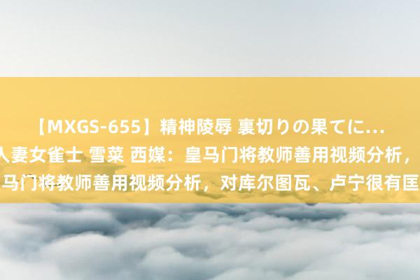 【MXGS-655】精神陵辱 裏切りの果てに… 前編 ～義兄との関係～ 人妻女雀士 雪菜 西媒：皇马门将教师善用视频分析，对库尔图瓦、卢宁很有匡助