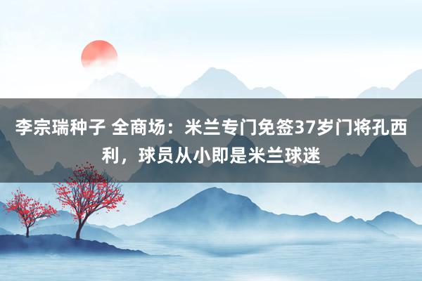 李宗瑞种子 全商场：米兰专门免签37岁门将孔西利，球员从小即是米兰球迷