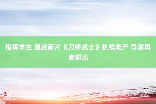 指挥学生 漫威新片《刀锋战士》执续难产 导演再度退出