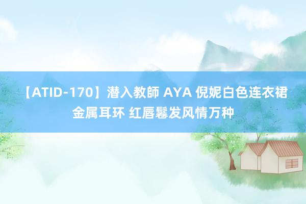 【ATID-170】潜入教師 AYA 倪妮白色连衣裙金属耳环 红唇鬈发风情万种