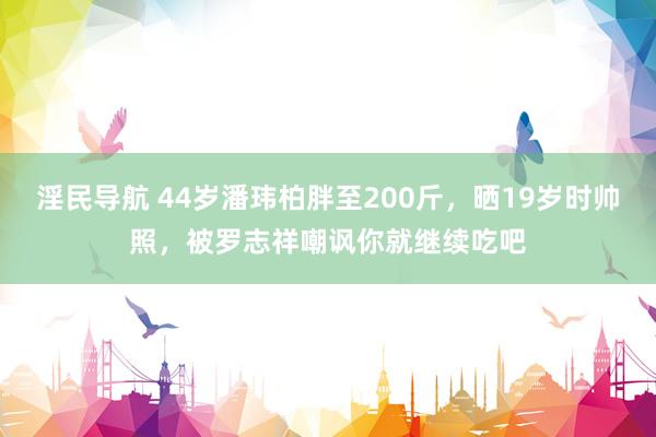 淫民导航 44岁潘玮柏胖至200斤，晒19岁时帅照，被罗志祥嘲讽你就继续吃吧