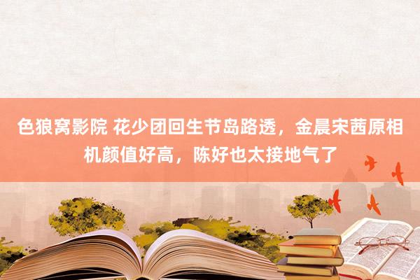 色狼窝影院 花少团回生节岛路透，金晨宋茜原相机颜值好高，陈好也太接地气了