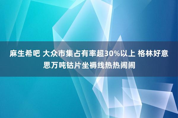 麻生希吧 大众市集占有率超30%以上 格林好意思万吨钴片坐褥线热热闹闹