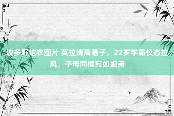 波多野结衣图片 英拉清高晒子，22岁学霸仪态拉风，子母同框宛如姐弟