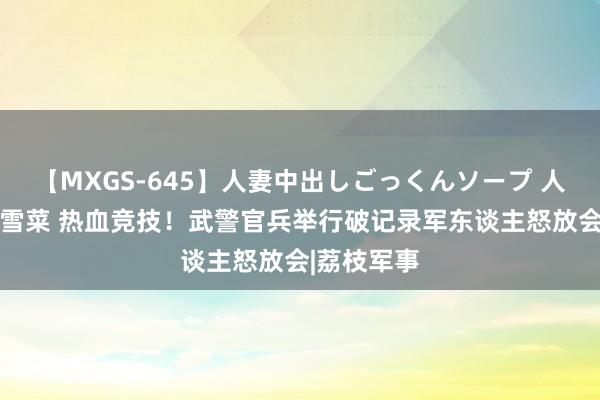 【MXGS-645】人妻中出しごっくんソープ 人妻女雀士 雪菜 热血竞技！武警官兵举行破记录军东谈主怒放会|荔枝军事