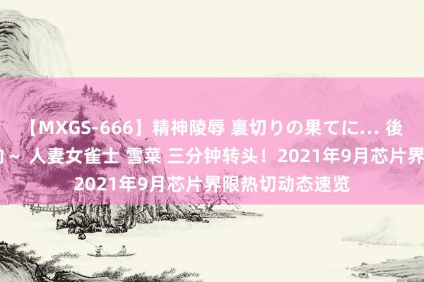 【MXGS-666】精神陵辱 裏切りの果てに… 後編 ～性奴隷契約～ 人妻女雀士 雪菜 三分钟转头！2021年9月芯片界限热切动态速览