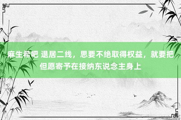 麻生希吧 退居二线，思要不绝取得权益，就要把但愿寄予在接纳东说念主身上