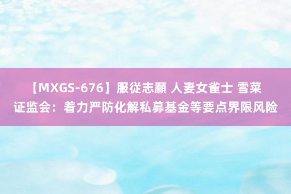 【MXGS-676】服従志願 人妻女雀士 雪菜 证监会：着力严防化解私募基金等要点界限风险