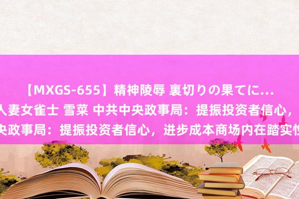 【MXGS-655】精神陵辱 裏切りの果てに… 前編 ～義兄との関係～ 人妻女雀士 雪菜 中共中央政事局：提振投资者信心，进步成本商场内在踏实性