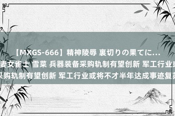 【MXGS-666】精神陵辱 裏切りの果てに… 後編 ～性奴隷契約～ 人妻女雀士 雪菜 兵器装备采购轨制有望创新 军工行业或将不才半年达成事迹复苏