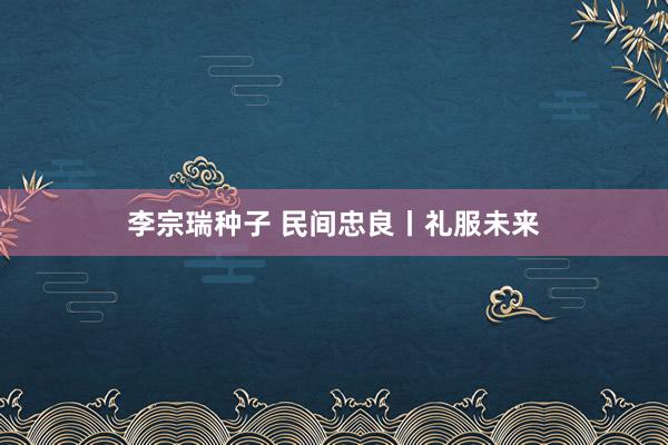 李宗瑞种子 民间忠良丨礼服未来