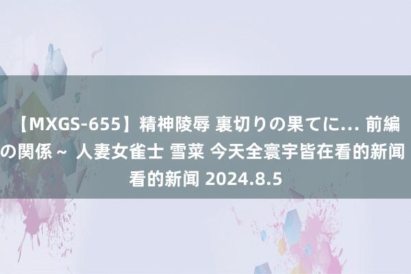 【MXGS-655】精神陵辱 裏切りの果てに… 前編 ～義兄との関係～ 人妻女雀士 雪菜 今天全寰宇皆在看的新闻 2024.8.5