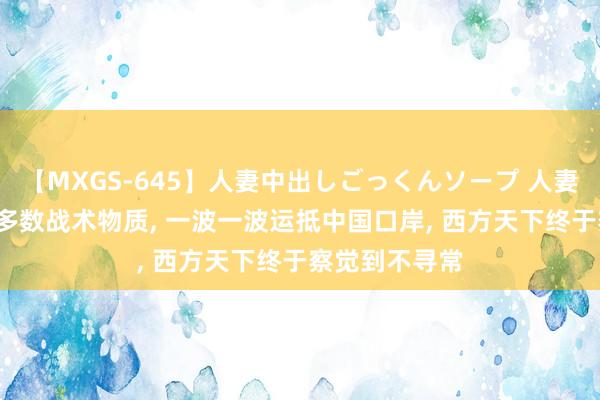 【MXGS-645】人妻中出しごっくんソープ 人妻女雀士 雪菜 多数战术物质， 一波一波运抵中国口岸， 西方天下终于察觉到不寻常