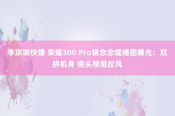 李宗瑞快播 荣耀300 Pro猜念念缱绻图曝光：双拼机身 镜头模组拉风