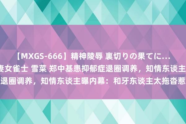 【MXGS-666】精神陵辱 裏切りの果てに… 後編 ～性奴隷契約～ 人妻女雀士 雪菜 郑中基患抑郁症退圈调养，知情东谈主曝内幕：和牙东谈主太拖沓惹怒浑家