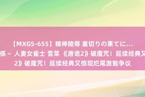 【MXGS-655】精神陵辱 裏切りの果てに… 前編 ～義兄との関係～ 人妻女雀士 雪菜 《唐诡2》破魔咒！延续经典又惊现烂尾激勉争议