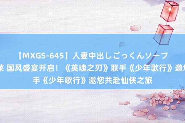 【MXGS-645】人妻中出しごっくんソープ 人妻女雀士 雪菜 国风盛宴开启！《英魂之刃》联手《少年歌行》邀您共赴仙侠之旅